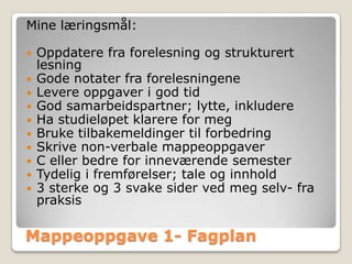 Mine læringsmål:

   Oppdatere fra forelesning og strukturert
    lesning
   Gode notater fra forelesningene
   Levere oppgaver i god tid
   God samarbeidspartner; lytte, inkludere
   Ha studieløpet klarere for meg
   Bruke tilbakemeldinger til forbedring
   Skrive non-verbale mappeoppgaver
   C eller bedre for inneværende semester
   Tydelig i fremførelser; tale og innhold
   3 sterke og 3 svake sider ved meg selv- fra
    praksis

Mappeoppgave 1- Fagplan
 