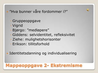    ”Hva bunner våre fordommer i?”

    ◦ Gruppeoppgave
    ◦ Vigrid
    ◦ Bjørgo: ”medløpere”
    ◦ Giddens: selvidentitet, refleksivitet
    ◦ Ziehe: mulighetshorisonter
    ◦ Erikson: tillitsforhold

   Identitetsdanning og individualisering


Mappeoppgave 2- Ekstremisme
 