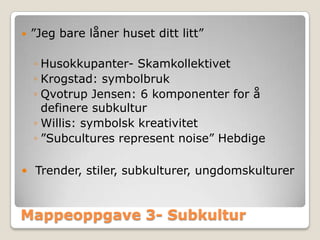    ”Jeg bare låner huset ditt litt”

    ◦ Husokkupanter- Skamkollektivet
    ◦ Krogstad: symbolbruk
    ◦ Qvotrup Jensen: 6 komponenter for å
      definere subkultur
    ◦ Willis: symbolsk kreativitet
    ◦ ”Subcultures represent noise” Hebdige

 Trender, stiler, subkulturer, ungdomskulturer



Mappeoppgave 3- Subkultur
 