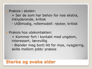    Praksis i skolen:
    ◦ + Ser de som har behov for noe ekstra,
      inkluderende, kritisk
    ◦ - Utålmodig, rollemodell: røyker, kritisk

   Praksis hos utekontakten:
    ◦ + Kommer fort i kontakt med ungdom,
      interessert, lærevillig
    ◦ - Blander meg borti litt for mye, nysgjerrig,
      skille mellom jobb/ praksis


Sterke og svake sider
 