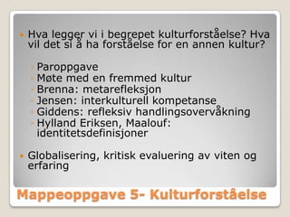    Hva legger vi i begrepet kulturforståelse? Hva
    vil det si å ha forståelse for en annen kultur?

    ◦ Paroppgave
    ◦ Møte med en fremmed kultur
    ◦ Brenna: metarefleksjon
    ◦ Jensen: interkulturell kompetanse
    ◦ Giddens: refleksiv handlingsovervåkning
    ◦ Hylland Eriksen, Maalouf:
      identitetsdefinisjoner

   Globalisering, kritisk evaluering av viten og
    erfaring

Mappeoppgave 5- Kulturforståelse
 