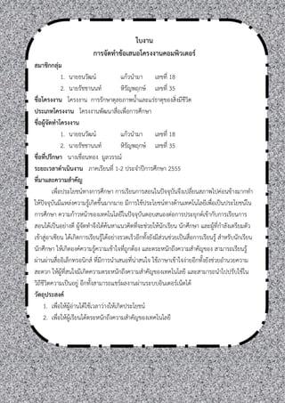 ใบงาน
                           การจัดทาข้อเสนอโครงงานคอมพิวเตอร์
สมาชิกกลุ่ม
               1. นายธนวัฒน์               แก้วนามา เลขที่ 18
               2. นายรัชชานนท์             หิรัญพฤกษ์ เลขที่ 35
ชื่อโครงงาน โครงงาน การรักษาดุลยภาพนาและแร่ธาตุของสิ่งมีชีวิต
ประเภทโครงงาน โครงงานพัฒนาสื่อเพื่อการศึกษา
ชื่อผู้จัดทาโครงงาน
               1. นายธนวัฒน์               แก้วนามา เลขที่ 18
               2. นายรัชชานนท์             หิรัญพฤกษ์ เลขที่ 35
ชื่อที่ปรึกษา นางเชื่อนทอง มูลวรรณ์
ระยะเวลาดาเนินงาน ภาคเรียนที่ 1-2 ประจาปีการศึกษา 2555
ที่มาและความสาคัญ
          เพื่อประโยชน์ทางการศึกษา การเรียนการสอนในปัจจุบันจึงเปลี่ยนสภาพไปค่อนข้างมากทา
ให้ปัจจุบันมีแหล่งความรู้เกิดขึนมากมาย มีการใช้ประโยชน์ทางด้านเทคโนโลยีเพื่อเป็นประโยชน์ใน
การศึกษา ความก้าวหน้าของเทคโนโลยีในปัจจุบันตอบสนองต่อการประยุกต์เข้ากับการเรียนการ
สอนได้เป็นอย่างดี ผู้จัดทาจึงได้ค้นหาแนวคิดที่จะช่วยให้นักเรียน นักศึกษา และผู้ที่กาลังเตรียมตัว
เข้าสู่อาเซียน ได้เกิดการเรียนรู้ได้อย่างรวดเร็วอีกทังยังมีส่วนช่วยเป็นสื่อการเรียนรู้ สาหรับนักเรียน
นักศึกษา ให้เกิดองค์ความรู้ความเข้าใจที่ถูกต้อง และตระหนักถึงความสาคัญของ สามารถเรียนรู้
ผ่านผ่านสื่ออิเล็กทรอนิกส์ ที่มีการนาเสนอที่น่าสนใจ ใช้ภาษาเข้าใจง่ายอีกทังยังช่วยอานวยความ
สะดวก ให้ผู้ที่สนใจมีเกิดความตระหนักถึงความสาคัญของเทคโนโลยี และสามารถนาไปปรับใช้ใน
วิถีชีวิตความเป็นอยู่ อีกทังสามารถแชร์ผลงานผ่านระบบอินเตอร์เน็ตได้
วัตถุประสงค์
     1. เพื่อให้ผู้อ่านได้ใช้เวลาว่างให้เกิดประโยชน์
     2. เพื่อให้ผเรียนได้ตระหนักถึงความสาคัญของเทคโนโลยี
                   ู้
 