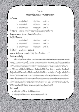 ใบงาน
                           การจัดทาข้อเสนอโครงงานคอมพิวเตอร์
สมาชิกกลุ่ม
               1. นายนันท์พงศ์             จันทร์เรือง เลขที่ 14
               2. นายธนวัฒน์               แก้วนามา เลขที่ 18
               3. นายรัชชานนท์             หิรัญพฤกษ์ เลขที่ 35
ชื่อโครงงาน โครงงาน การรักษาดุลยภาพนาและแร่ธาตุของสิ่งมีชีวิต
ประเภทโครงงาน โครงงานพัฒนาสื่อเพื่อการศึกษา
ชื่อผู้จัดทาโครงงาน
               1. นายนันท์พงศ์             จันทร์เรือง เลขที่ 14
               2. นายธนวัฒน์               แก้วนามา เลขที่ 18
               3. นายรัชชานนท์             หิรัญพฤกษ์ เลขที่ 35
ชื่อที่ปรึกษา นางเชื่อนทอง มูลวรรณ์
ระยะเวลาดาเนินงาน ภาคเรียนที่ 1-2 ประจาปีการศึกษา 2555
ที่มาและความสาคัญ
          เพื่อประโยชน์ทางการศึกษา การเรียนการสอนในปัจจุบันจึงเปลี่ยนสภาพไปค่อนข้างมากทา
ให้ปัจจุบันมีแหล่งความรู้เกิดขึนมากมาย มีการใช้ประโยชน์ทางด้านเทคโนโลยีเพื่อเป็นประโยชน์ใน
การศึกษา ความก้าวหน้าของเทคโนโลยีในปัจจุบันตอบสนองต่อการประยุกต์เข้ากับการเรียนการ
สอนได้เป็นอย่างดี ผู้จัดทาจึงได้ค้นหาแนวคิดที่จะช่วยให้นักเรียน นักศึกษา และผู้ที่กาลังเตรียมตัว
เข้าสู่อาเซียน ได้เกิดการเรียนรู้ได้อย่างรวดเร็วอีกทังยังมีส่วนช่วยเป็นสื่อการเรียนรู้ สาหรับนักเรียน
นักศึกษา ให้เกิดองค์ความรู้ความเข้าใจที่ถูกต้อง และตระหนักถึงความสาคัญของ สามารถเรียนรู้
ผ่านผ่านสื่ออิเล็กทรอนิกส์ ที่มีการนาเสนอที่น่าสนใจ ใช้ภาษาเข้าใจง่ายอีกทังยังช่วยอานวยความ
สะดวก ให้ผู้ที่สนใจมีเกิดความตระหนักถึงความสาคัญของเทคโนโลยี และสามารถนาไปปรับใช้ใน
วิถีชีวิตความเป็นอยู่ อีกทังสามารถแชร์ผลงานผ่านระบบอินเตอร์เน็ตได้
วัตถุประสงค์
     1. เพื่อให้ผู้อ่านได้ใช้เวลาว่างให้เกิดประโยชน์
     2. เพื่อให้ผเรียนได้ตระหนักถึงความสาคัญของเทคโนโลยี
                   ู้
 