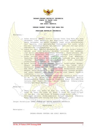 UU No. 39 Tahun 1999 Tentang HAM 1
UNDANG-UNDANG REPUBLIK INDONESIA
NOMOR 39 TAHUN 1999
TENTANG
HAK ASASI MANUSIA
DENGAN RAHMAT TUHAN YANG MAHA ESA
PRESIDEN REPUBLIK INDONESIA
Menimbang :
a. bahwa manusia, sebagai makhluk ciptaan Tuhan Yang Maha Esa yang
mengemban tugas mengelola dan memelihara alam semesta dengan
penuh ketaqwaan dan penuh tanggung jawab untuk kesejahteraan
umat manusia, oleh pencipta-Nya dianugerahi hak asasi untuk
menjamin keberadaan harkat dan martabat kemuliaan dirinya serta
keharmonisan lingkungannya;
b. bahwa hak asasi manusia merupakan hak dasar yang secara kodrati
melekat pada diri manusia, bersifat universal dan langgeng,
oleh karena itu harus dilindungi, dihormati, dipertahankan, dan
tidak boleh diabaikan, dikurangi, atau dirampas oleh siapapun;
c. bahwa selain hak asasi manusia, manusia juga mempunyai
kewajiban dasar antara manusia yang satu terhadap yang lain dan
terhadap masyarakat secara keseluruhan dalam kehidupan
bermasyarakat, berbangsa dan bernegara.
d. bahwa bangsa Indonesia sebagai anggota Perserikatan Bangsa-
Bangsa mengemban tanggung jawab moral dan hukum untuk
menjunjung tinggi dan melaksanakan Deklarasi Universal tentang
Hak Asasi Manusia yang ditetapkan oleh Perserikatan Bangsa-
Bangsa, serta berbagai instrumen internasional lainnya mengenai
hak asasi manusia yang telah diterima oleh negara Republik
Indonesia;
e. bahwa berdasarkan pertimbangan sebagaimana dimaksud dalam huruf
a, b, c, d, dalam rangka melaksanakan Ketetapan Majelis
Permusyawaratan Rakyat Republik Indonesia Nomor XVII/MPR/1998
tentang Hak Asasi Manusia, perlu membentuk Undang-undang
tentang Hak Asasi Manusia;
Mengingat :
1. Pasal 5 ayat (1), Pasal 20 ayat (1), Pasal 26, dan Pasal 27,
Pasal 28, Pasal 29, Pasal 30, Pasal 31 Pasal 32, Pasal 33 ayat
(1) dan ayat (3), dan Pasal 34 Undang-undang Dasar 1945;
2. Ketetapan Majelis Permusyawaratan Rakyat Republik Indonesia
Nomor XVII/MPR/1998 tentang Hak Asasi Manusia;
Dengan Persetujuan DEWAN PERWAKILAN RAKYAT REPUBLIK INDONESIA
MEMUTUSKAN :
Menetapkan :
UNDANG-UNDANG TENTANG HAK ASASI MANUSIA
 