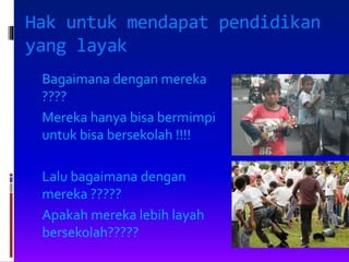 Hak untuk mendapat pendidikan
yang layak
Bagaimana dengan mereka
????
Mereka hanya bisa bermimpi
untuk bisa bersekolah !!!!
Lalu bagaimana dengan
mereka ?????
Apakah mereka lebih layah
bersekolah?????
 