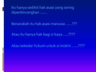 Itu hanya sedikit hak asasi yang sering
diperbincangkan .......
Benarakah itu hak asasi manusia ......???
Atau itu hanya hak bagi si kaya .....????
Atau sekedar hukum untuk si miskin ......????
 