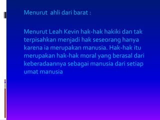 Menurut ahli dari barat :
Menurut Leah Kevin hak-hak hakiki dan tak
terpisahkan menjadi hak seseorang hanya
karena ia merupakan manusia. Hak-hak itu
merupakan hak-hak moral yang berasal dari
keberadaannya sebagai manusia dari setiap
umat manusia
 