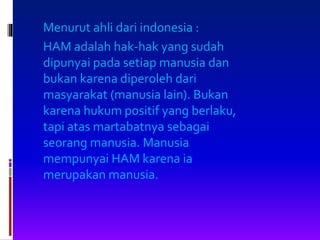 Menurut ahli dari indonesia :
HAM adalah hak-hak yang sudah
dipunyai pada setiap manusia dan
bukan karena diperoleh dari
masyarakat (manusia lain). Bukan
karena hukum positif yang berlaku,
tapi atas martabatnya sebagai
seorang manusia. Manusia
mempunyai HAM karena ia
merupakan manusia.
 