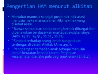 Pengertian HAM menurut alkitab
 Martabat manusia sebagai pusat hak-hak asasi
manusia maka manusia memiliki hak-hak yang
disebut asasi.
 ¨ Bahwa semua dan setiap orang berhak dihargai dan
diperlakukan berdasarkan martabat eksistensinya
(Ams. 14:21 ; 14:31 ; 22:22 ; 22:23).
 ¨ Simpati terhadap orang lemah sangat kuat
terdengar di dalam Alkitab (Ams 29:7).
 ¨ Penghargaan terhadap anak sebagai manusia
penuh ketaatan kepada taurat. Perjanjian
keselamatan berlaku pula bagi anak-anak (Ef. 6:4).
 