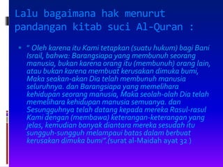 Lalu bagaimana hak menurut
pandangan kitab suci Al-Quran :
 ” Oleh karena itu Kami tetapkan (suatu hukum) bagi Bani
Israil, bahwa: Barangsiapa yang membunuh seorang
manusia, bukan karena orang itu (membunuh) orang lain,
atau bukan karena membuat kerusakan dimuka bumi,
Maka seakan-akan Dia telah membunuh manusia
seluruhnya. dan Barangsiapa yang memelihara
kehidupan seorang manusia, Maka seolah-olah Dia telah
memelihara kehidupan manusia semuanya. dan
Sesungguhnya telah datang kepada mereka Rasul-rasul
Kami dengan (membawa) keterangan-keterangan yang
jelas, kemudian banyak diantara mereka sesudah itu
sungguh-sungguh melampaui batas dalam berbuat
kerusakan dimuka bumi”.(surat al-Maidah ayat 32 )
 