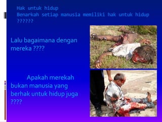 Hak untuk hidup
Benarkah setiap manusia memiliki hak untuk hidup
??????
Lalu bagaimana dengan
mereka ????
Apakah merekah
bukan manusia yang
berhak untuk hidup juga
????
 