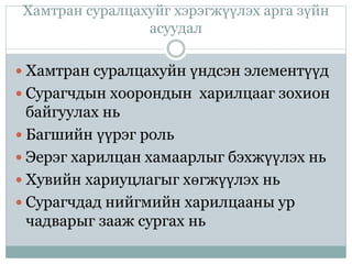 Хамтран суралцахуйг хэрэгжүүлэх арга зүйн
асуудал
 Хамтран суралцахуйн үндсэн элементүүд
 Сурагчдын хоорондын харилцааг зохион
байгуулах нь
 Багшийн үүрэг роль
 Эерэг харилцан хамаарлыг бэхжүүлэх нь
 Хувийн хариуцлагыг хөгжүүлэх нь
 Сурагчдад нийгмийн харилцааны ур
чадварыг зааж сургах нь
 