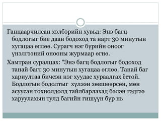 Ганцаарчилсан хэлбэрийн хувьд: Энэ багц
бодлогыг бие даан бодоход та нарт 30 минутын
хугацаа өглөө. Сурагч нэг бүрийн оноог
үнэлгээний онооны журмаар өгнө.
Хамтран суралцах: “Энэ багц бодлогыг бодоход
танай багт 30 минутын хугацаа өглөө. Танай баг
хариултаа бичсэн нэг хуудас хураалгах ёстой.
Бодлогын бодолтыг хүлээн зөвшөөрсөн, мөн
асуусан тохиолдолд тайлбарлахад бэлэн гэдгээ
харуулахын тулд багийн гишүүн бүр нь
 