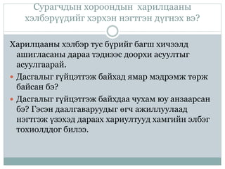 Сурагчдын хороондын харилцааны
хэлбэрүүдийг хэрхэн нэгтгэн дүгнэх вэ?
Харилцааны хэлбэр тус бүрийг багш хичээлд
ашигласаны дараа тэднээс доорхи асуултыг
асуулгаарай.
 Дасгалыг гүйцэтгэж байхад ямар мэдрэмж төрж
байсан бэ?
 Дасгалыг гүйцэтгэж байхдаа чухам юу анзаарсан
бэ? Гэсэн даалгаваруудыг өгч ажиллуулаад
нэгтгэж үзэхэд дараах хариултууд хамгийн элбэг
тохиолддог билээ.
 