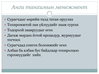 Анги танхимын менежмент
 Сурагчдыг өөрийн талд татан оруулах
 Тохиромжтой зан үйлүүдийг зааж сургах
 Тодорхой заавруудыг өгөх
 Дагаж мөрдөх ёстой процедур, журмуудыг
тогтоох
 Сурагчдад сонгох боломжийг өгөх
 Албан ба албан бус байдлаар тохиролцоо
гэрээнүүдийг хийх
 