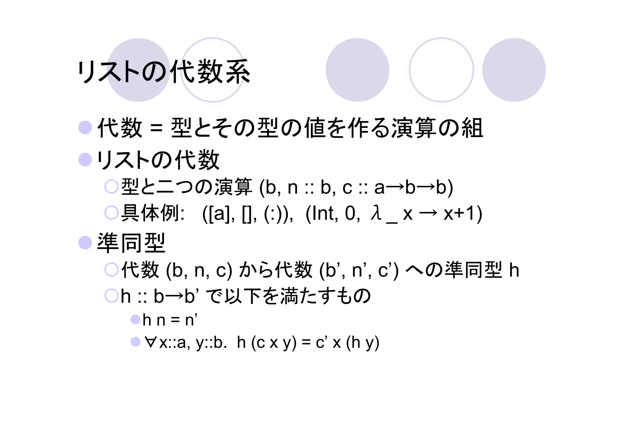 リストの代数系
代数 = 型とその型の値を作る演算の組
リストの代数
 型と二つの演算 (b, n :: b, c :: a→b→b)
 具体例: ([a], [], (:)), (Int, 0, λ_ x → x+1)
準同型
 代数 (b, n, c) から代数 (b’, n’, c’) への準同型 h
 h :: b→b’ で以下を満たすもの
   h n = n’
   ∀x::a, y::b. h (c x y) = c’ x (h y)
 
