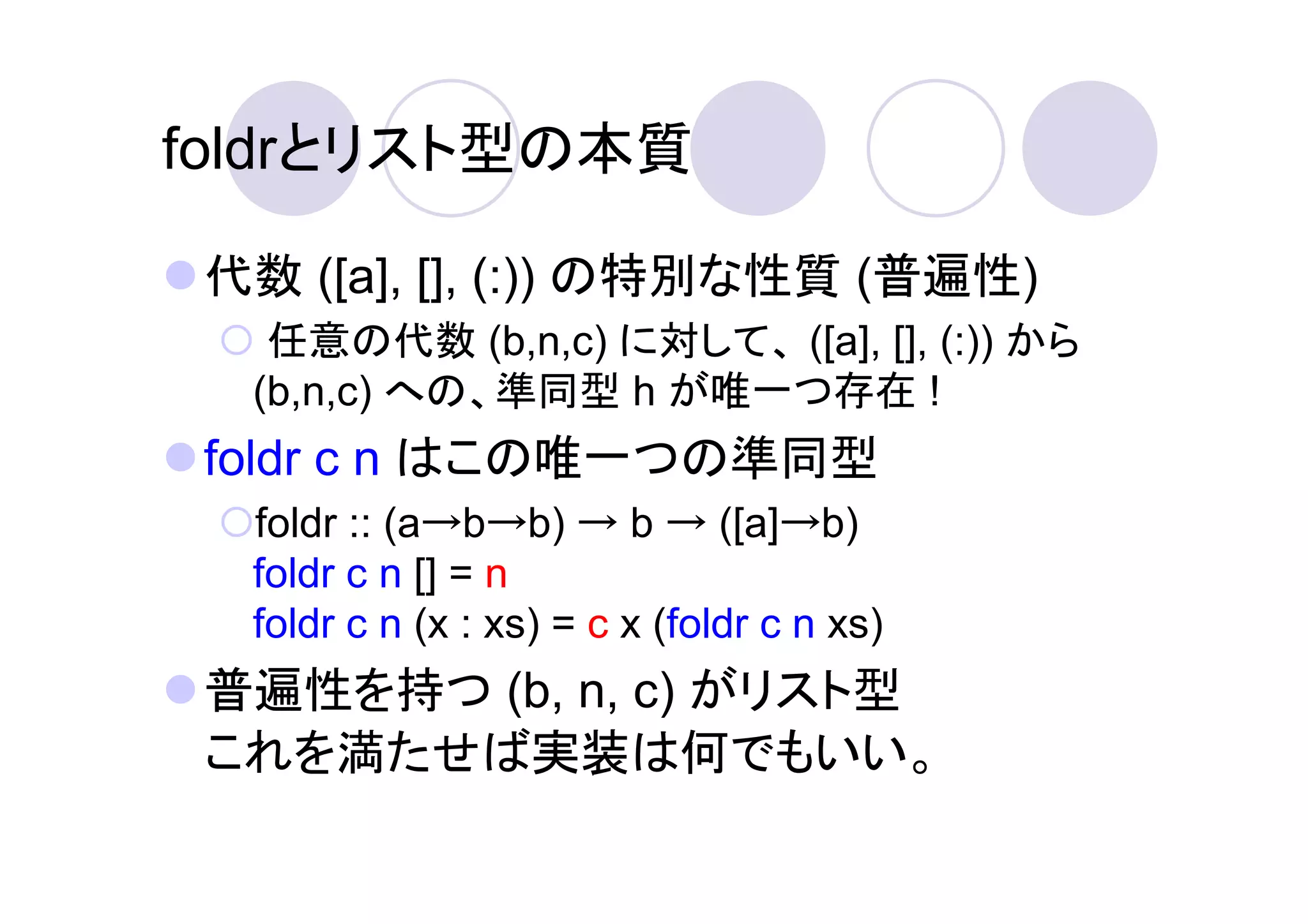foldrとリスト型の本質

 代数 ([a], [], (:)) の特別な性質 (普遍性)
   任意の代数 (b,n,c) に対して、 ([a], [], (:)) から
  (b,n,c) への、準同型 h が唯一つ存在 !
 foldr c n はこの唯一つの準同型
  foldr :: (a→b→b) → b → ([a]→b)
  foldr c n [] = n
  foldr c n (x : xs) = c x (foldr c n xs)
 普遍性を持つ (b, n, c) がリスト型
 これを満たせば実装は何でもいい。
 