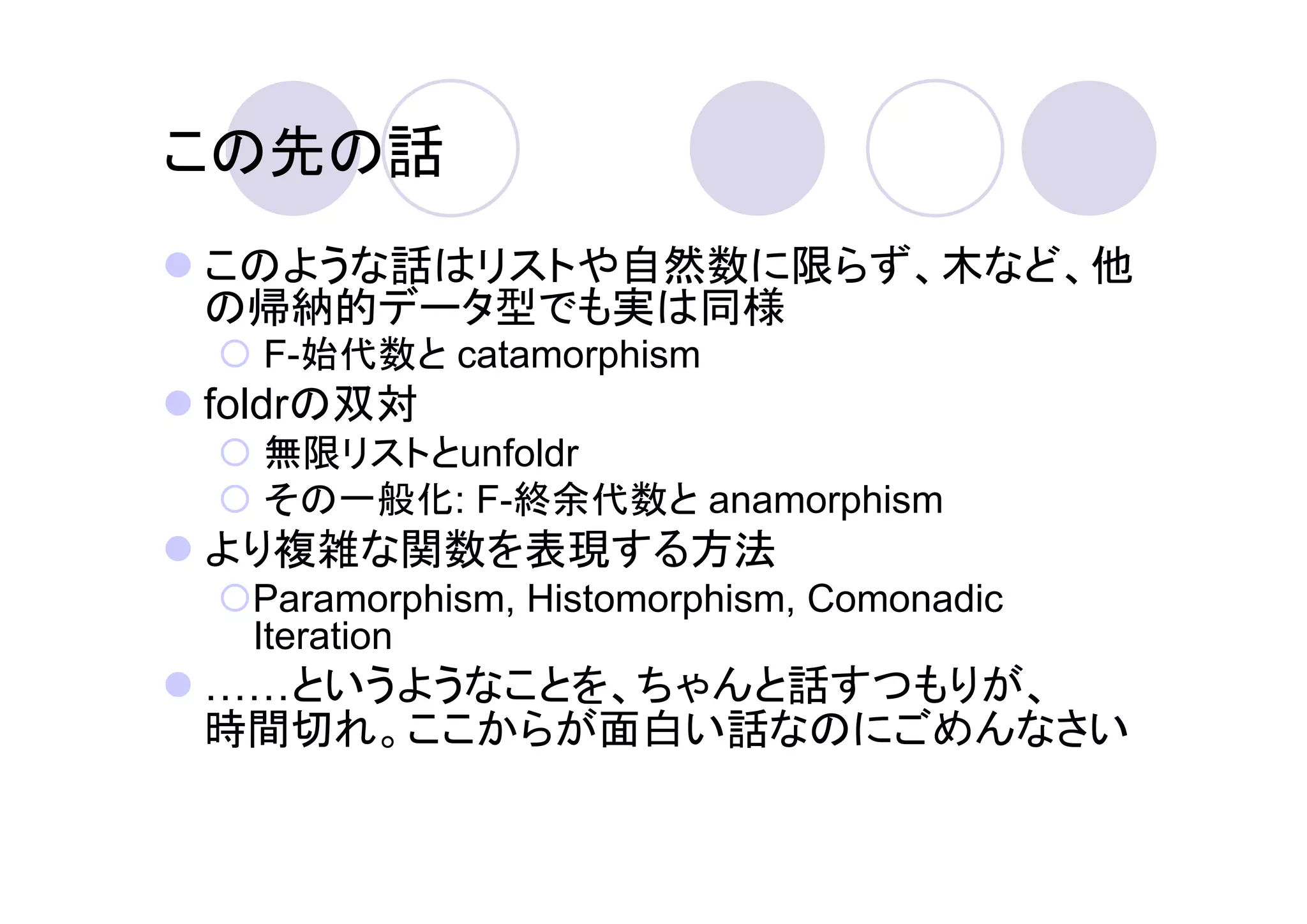 この先の話
このような話はリストや自然数に限らず、木など、他
の帰納的データ型でも実は同様
  F-始代数と catamorphism
foldrの双対
  無限リストとunfoldr
  その一般化: F-終余代数と anamorphism
より複雑な関数を表現する方法
 Paramorphism, Histomorphism, Comonadic
 Iteration
  というようなことを、ちゃんと話すつもりが、
時間切れ。ここからが面白い話なのにごめんなさい
 