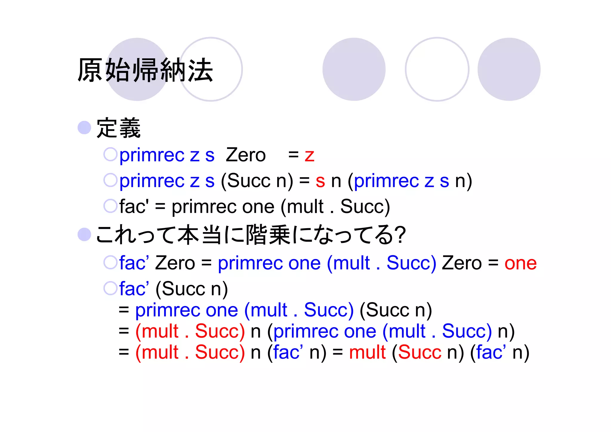 原始帰納法

定義
 primrec z s Zero = z
 primrec z s (Succ n) = s n (primrec z s n)
 fac' = primrec one (mult . Succ)
これって本当に階乗になってる?
 fac’ Zero = primrec one (mult . Succ) Zero = one
 fac’ (Succ n)
 = primrec one (mult . Succ) (Succ n)
 = (mult . Succ) n (primrec one (mult . Succ) n)
 = (mult . Succ) n (fac’ n) = mult (Succ n) (fac’ n)
 