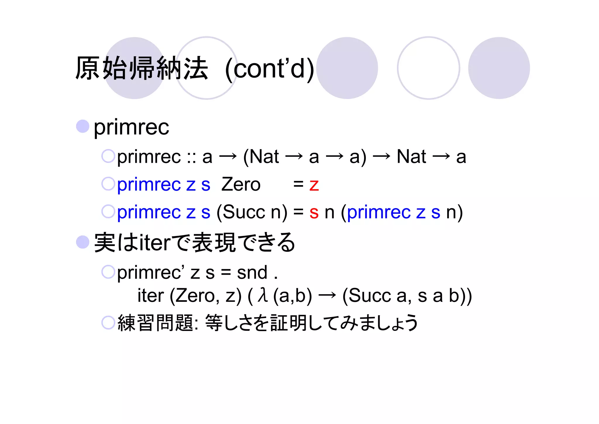 原始帰納法 (cont’d)

 primrec
   primrec :: a → (Nat → a → a) → Nat → a
   primrec z s Zero     =z
   primrec z s (Succ n) = s n (primrec z s n)
 実はiterで表現できる
   primrec’ z s = snd .
      iter (Zero, z) (λ(a,b) → (Succ a, s a b))
   練習問題: 等しさを証明してみましょう
 