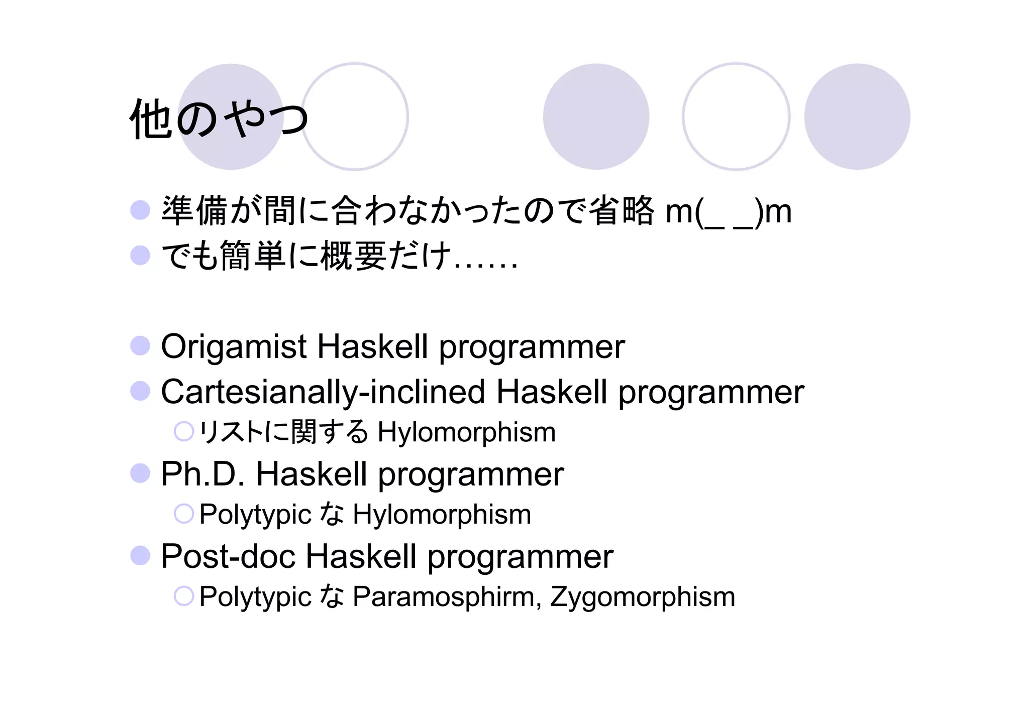 他のやつ
準備が間に合わなかったので省略 m(_ _)m
でも簡単に概要だけ

Origamist Haskell programmer
Cartesianally-inclined Haskell programmer
  リストに関する Hylomorphism
Ph.D. Haskell programmer
  Polytypic な Hylomorphism
Post-doc Haskell programmer
  Polytypic な Paramosphirm, Zygomorphism
 