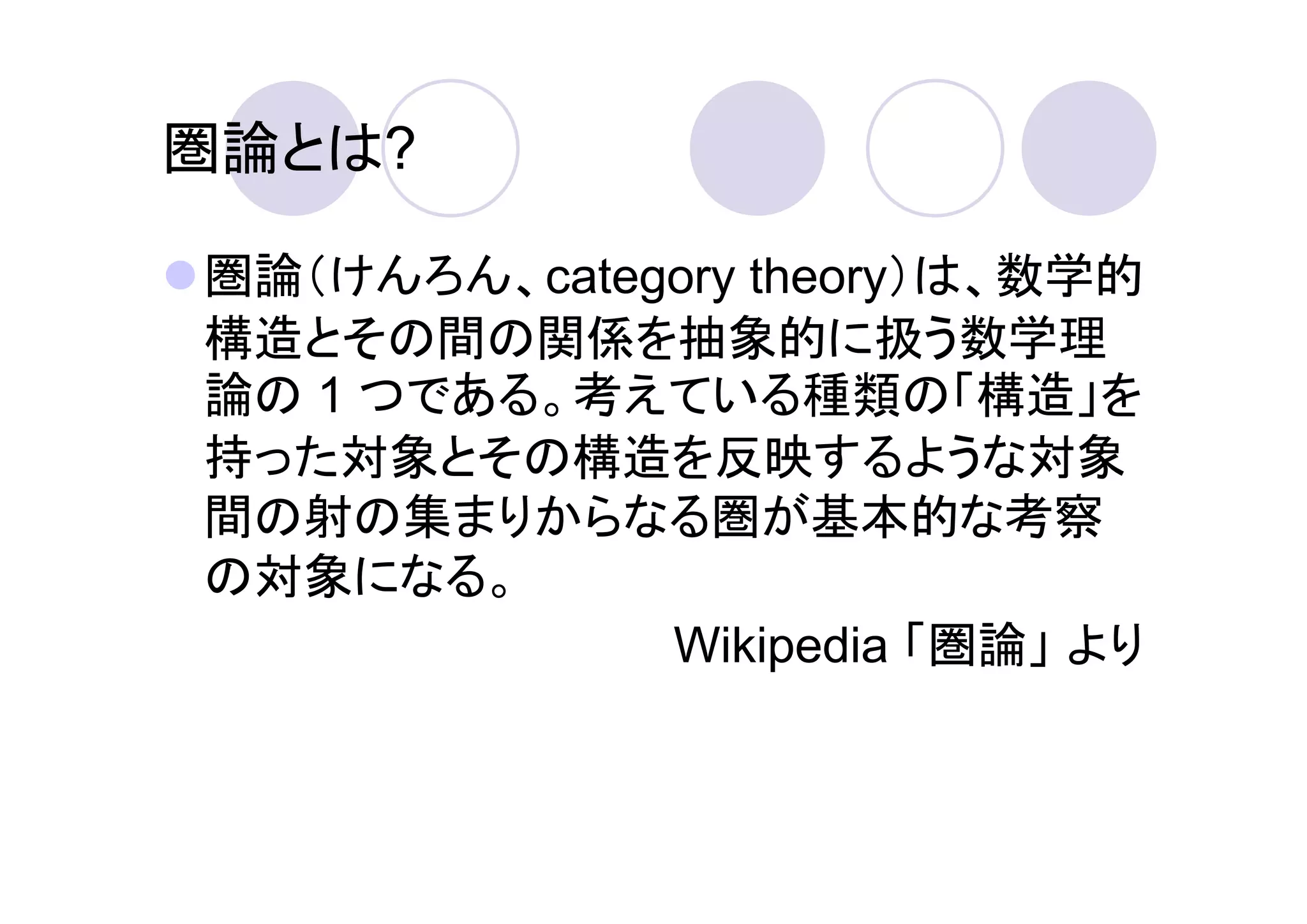 圏論とは?

圏論（けんろん、category theory）は、数学的
構造とその間の関係を抽象的に扱う数学理
論の 1 つである。考えている種類の「構造」を
持った対象とその構造を反映するような対象
間の射の集まりからなる圏が基本的な考察
の対象になる。
             Wikipedia 「圏論」 より
 