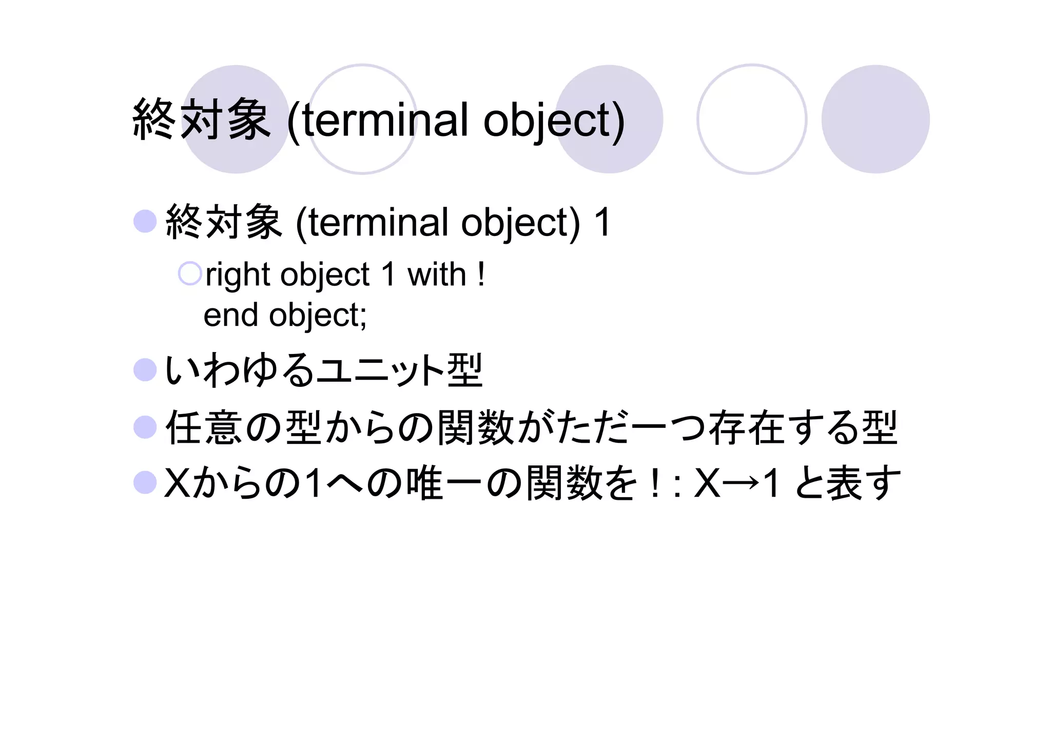 終対象 (terminal object)

 終対象 (terminal object) 1
   right object 1 with !
   end object;
 いわゆるユニット型
 任意の型からの関数がただ一つ存在する型
 Xからの1への唯一の関数を ! : X→1 と表す
 