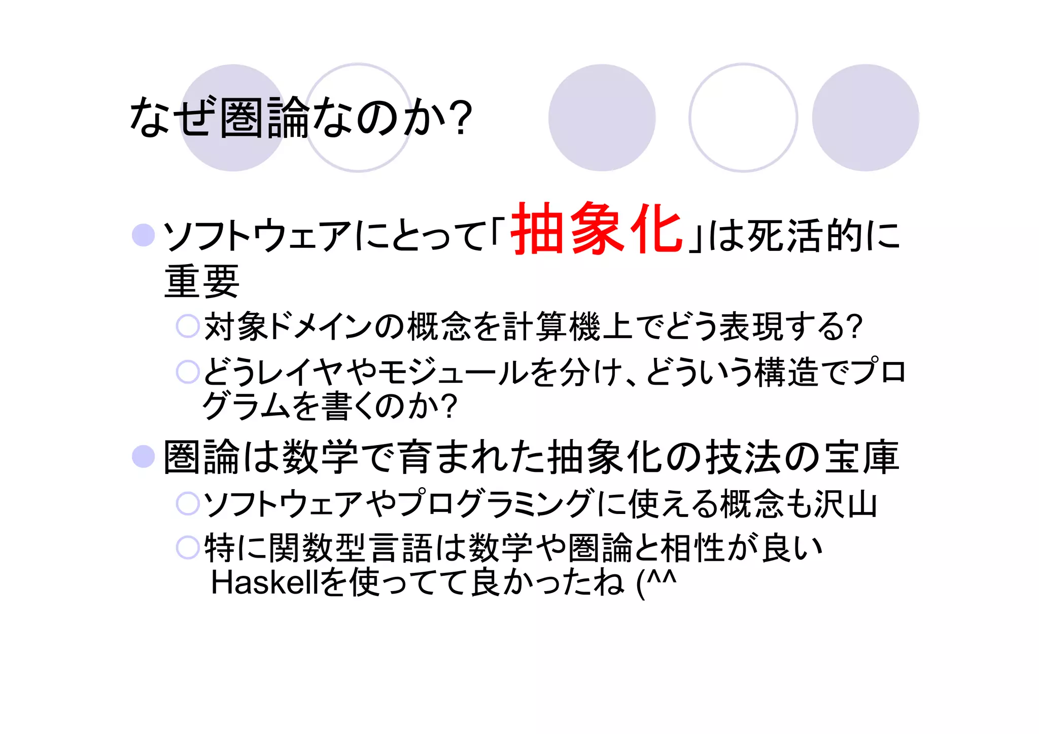 なぜ圏論なのか?

ソフトウェアにとって「抽象化」は死活的に
重要
 対象ドメインの概念を計算機上でどう表現する?
 どうレイヤやモジュールを分け、どういう構造でプロ
 グラムを書くのか?
圏論は数学で育まれた抽象化の技法の宝庫
 ソフトウェアやプログラミングに使える概念も沢山
 特に関数型言語は数学や圏論と相性が良い
 Haskellを使ってて良かったね (^^
 