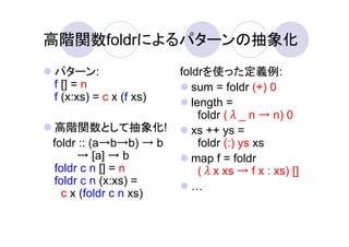 高階関数foldrによるパターンの抽象化
パターン:                   foldrを使った定義例:
f [] = n                   sum = foldr (+) 0
f (x:xs) = c x (f xs)      length =
                             foldr (λ_ n → n) 0
高階関数として抽象化!                xs ++ ys =
foldr :: (a→b→b) → b         foldr (:) ys xs
     → [a] → b             map f = foldr
foldr c n [] = n             (λx xs → f x : xs) []
foldr c n (x:xs) =
  c x (foldr c n xs)
 