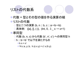 リストの代数系
代数 = 型とその型の値を作る演算の組
リストの代数
 型と二つの演算 (b, n :: b, c :: a→b→b)
 具体例: ([a], [], (:)), (Int, 0, λ_ x → x+1)
準同型
 代数 (b, n, c) から代数 (b’, n’, c’) への準同型 h
 h :: b→b’ で以下を満たすもの
   h n = n’
   ∀x::a, y::b. h (c x y) = c’ x (h y)
 