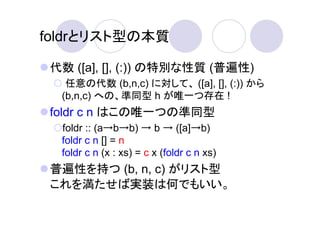 foldrとリスト型の本質

 代数 ([a], [], (:)) の特別な性質 (普遍性)
   任意の代数 (b,n,c) に対して、 ([a], [], (:)) から
  (b,n,c) への、準同型 h が唯一つ存在 !
 foldr c n はこの唯一つの準同型
  foldr :: (a→b→b) → b → ([a]→b)
  foldr c n [] = n
  foldr c n (x : xs) = c x (foldr c n xs)
 普遍性を持つ (b, n, c) がリスト型
 これを満たせば実装は何でもいい。
 