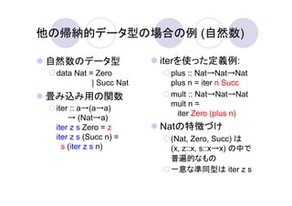他の帰納的データ型の場合の例 (自然数)

自然数のデータ型                iterを使った定義例:
 data Nat = Zero         plus :: Nat→Nat→Nat
           | Succ Nat    plus n = iter n Succ
畳み込み用の関数                 mult :: Nat→Nat→Nat
                         mult n =
 iter :: a→(a→a)
                           iter Zero (plus n)
     → (Nat→a)
 iter z s Zero = z      Natの特徴づけ
 iter z s (Succ n) =     (Nat, Zero, Succ) は
   s (iter z s n)        (x, z::x, s::x→x) の中で
                         普遍的なもの
                         一意な準同型は iter z s
 