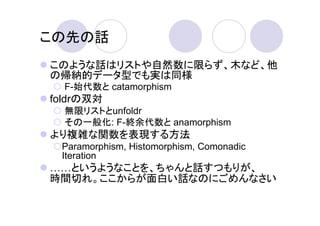 この先の話
このような話はリストや自然数に限らず、木など、他
の帰納的データ型でも実は同様
  F-始代数と catamorphism
foldrの双対
  無限リストとunfoldr
  その一般化: F-終余代数と anamorphism
より複雑な関数を表現する方法
 Paramorphism, Histomorphism, Comonadic
 Iteration
  というようなことを、ちゃんと話すつもりが、
時間切れ。ここからが面白い話なのにごめんなさい
 