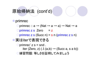 原始帰納法 (cont’d)

 primrec
   primrec :: a → (Nat → a → a) → Nat → a
   primrec z s Zero     =z
   primrec z s (Succ n) = s n (primrec z s n)
 実はiterで表現できる
   primrec’ z s = snd .
      iter (Zero, z) (λ(a,b) → (Succ a, s a b))
   練習問題: 等しさを証明してみましょう
 