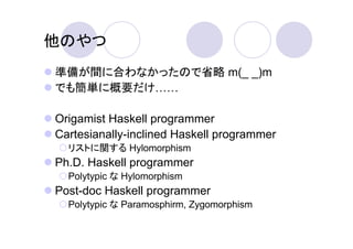 他のやつ
準備が間に合わなかったので省略 m(_ _)m
でも簡単に概要だけ

Origamist Haskell programmer
Cartesianally-inclined Haskell programmer
  リストに関する Hylomorphism
Ph.D. Haskell programmer
  Polytypic な Hylomorphism
Post-doc Haskell programmer
  Polytypic な Paramosphirm, Zygomorphism
 