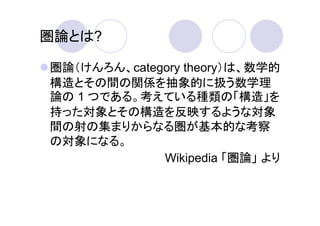 圏論とは?

圏論（けんろん、category theory）は、数学的
構造とその間の関係を抽象的に扱う数学理
論の 1 つである。考えている種類の「構造」を
持った対象とその構造を反映するような対象
間の射の集まりからなる圏が基本的な考察
の対象になる。
             Wikipedia 「圏論」 より
 