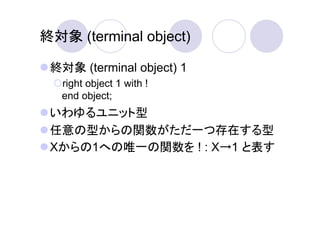 終対象 (terminal object)

 終対象 (terminal object) 1
   right object 1 with !
   end object;
 いわゆるユニット型
 任意の型からの関数がただ一つ存在する型
 Xからの1への唯一の関数を ! : X→1 と表す
 