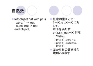 自然数
left object nat with pr is   任意の型X と z :
  zero: 1 -> nat             1→X, s : X→X に対
  succ: nat -> nat           して、
end object;                  以下を満たす
                             pr(z,s) : nat→X が唯
                             一つ存在
                               pr(z, s) . zero = z
                               pr(z, s) . succ = s .
                               pr(z, s)
                             左から右の書き換え
                             規則とみなす
 