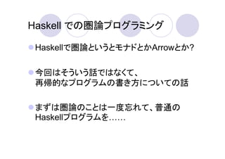 Haskell での圏論プログラミング

 Haskellで圏論というとモナドとかArrowとか?

 今回はそういう話ではなくて、
 再帰的なプログラムの書き方についての話

 まずは圏論のことは一度忘れて、普通の
 Haskellプログラムを
 