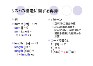 リストの構造に関する再帰
例:                    パターン
sum :: [Int] → Int      空リストの場合の値
sum [] = 0              consの場合の値を、
                        headの値と、tailに対して
sum (x:xs) =
                        関数を適用した結果から
 x + sum xs             計算
                      コードで書くと:
length :: [a] → Int   f :: [X] → Y
length [] = 1         f [] = n
length (x:xs) =       f (x:xs) = c x (f xs)
  1 + length xs
 