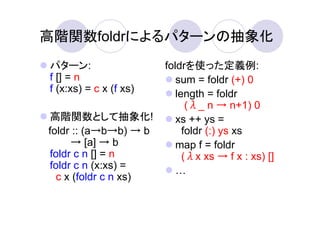 高階関数foldrによるパターンの抽象化
パターン:                   foldrを使った定義例:
f [] = n                   sum = foldr (+) 0
f (x:xs) = c x (f xs)      length = foldr
                              (λ_ n → n+1) 0
高階関数として抽象化!                xs ++ ys =
foldr :: (a→b→b) → b         foldr (:) ys xs
     → [a] → b             map f = foldr
foldr c n [] = n             (λx xs → f x : xs) []
foldr c n (x:xs) =
  c x (foldr c n xs)
 