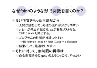 なぜfoldrのような形で関数を書くのか?

良い性質をもった再帰だから
 人間が読む上で、処理の流れが分かりやすい
 c と n が停止する式で、xsが有限リストなら、
 foldr c n xs も停止する。
 プログラムの性質が推論しやすい
   例) foldr c n . map f = foldr (λx a → c (f x) a) n
  結果として、最適化しやすい
それに対して、無制限の再帰は
  命令型言語での goto のようなもので、やっかい
 