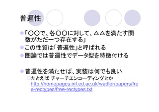 普遍性

「○○で、各○○に対して、△△を満たす関
数がただ一つ存在する」
この性質は「普遍性」と呼ばれる
圏論では普遍性でデータ型を特徴付ける

普遍性を満たせば、実装は何でも良い
 たとえば チャーチエンコーディングとか
 http://homepages.inf.ed.ac.uk/wadler/papers/fre
 e-rectypes/free-rectypes.txt
 
