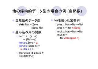 他の帰納的データ型の場合の例 (自然数)

自然数のデータ型                 iterを使った定義例:
 data Nat = Zero          plus :: Nat→Nat→Nat
          | Succ Nat      plus n = iter n Succ
畳み込み用の関数                  mult :: Nat→Nat→Nat
                          mult n =
 iter :: a→(a→a)
                            iter Zero (plus n)
     → (Nat→a)
 iter z s Zero = z
 iter z s (Succ n) =
   s (iter z s n)
 (iter z s n は z に s を
 n回適用する)
 