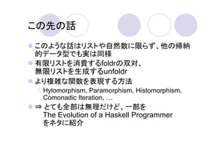この先の話
このような話はリストや自然数に限らず、他の帰納
的データ型でも実は同様
有限リストを消費するfoldrの双対、
無限リストを生成するunfoldr
より複雑な関数を表現する方法
  Hylomorphism, Paramorphism, Histomorphism,
  Comonadic Iteration,
⇒ とても全部は無理だけど、一部を
 The Evolution of a Haskell Programmer
 をネタに紹介
 