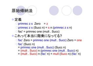 原始帰納法

定義
 primrec z s Zero = z
 primrec z s (Succ n) = s n (primrec z s n)
 fac' = primrec one (mult . Succ)
これって本当に階乗になってる?
 fac’ Zero = primrec one (mult . Succ) Zero = one
 fac’ (Succ n)
 = primrec one (mult . Succ) (Succ n)
 = (mult . Succ) n (primrec one (mult . Succ) n)
 = (mult . Succ) n (fac’ n) = mult (Succ n) (fac’ n)
 