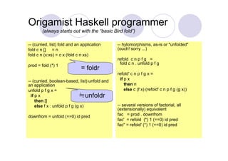 Origamist Haskell programmer
        (always starts out with the “basic Bird fold”)

-- (curried, list) fold and an application     -- hylomorphisms, as-is or "unfolded"
fold c n [] = n                                (ouch! sorry ...)
fold c n (x:xs) = c x (fold c n xs)
                                               refold c n p f g =
prod = fold (*) 1                               fold c n . unfold p f g
                              = foldr
                                               refold' c n p f g x =
-- (curried, boolean-based, list) unfold and    if p x
an application                                     then n
unfold p f g x =                                   else c (f x) (refold' c n p f g (g x))
  if p x                       ≒unfoldr
     then []
     else f x : unfold p f g (g x)             -- several versions of factorial, all
                                               (extensionally) equivalent
downfrom = unfold (==0) id pred                fac = prod . downfrom
                                               fac' = refold (*) 1 (==0) id pred
                                               fac'' = refold' (*) 1 (==0) id pred
 