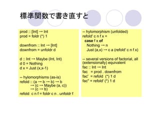 標準関数で書き直すと

prod :: [Int] → Int                    -- hylomorphism (unfolded)
prod = foldr (*) 1                     refold' c n f x =
                                         case f x of
downfrom :: Int → [Int]                   Nothing → n
downfrom = unfoldr d                      Just (a,x) → c a (refold' c n f x)

d :: Int → Maybe (Int, Int)            -- several versions of factorial, all
d 0 = Nothing                          (extensionally) equivalent
d x = Just (x,x-1)                     fac :: Int → Int
                                       fac = prod . downfrom
-- hylomorphisms (as-is)               fac' = refold (*) 1 d
refold :: (a → b → b) → b              fac'' = refold' (*) 1 d
       → (c → Maybe (a, c))
       → (c → b)
refold c n f = foldr c n . unfoldr f
 