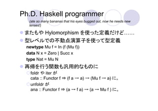 Ph.D. Haskell programmer
  (ate so many bananas that his eyes bugged out, now he needs new
  lenses!)

 またもや Hylomorphism を使った定義だけど
 型レベルでの不動点演算子を使って型定義
 newtype Mu f = In (f (Mu f))
 data N x = Zero | Succ x
 type Nat = Mu N
 再帰を行う関数も汎用的なものに
   foldr や iter が
   cata :: Functor f ⇒ (f a → a) → (Mu f → a) に。
   unfoldr が
   ana :: Functor f ⇒ (a → f a) → (a → Mu f ) に。
 