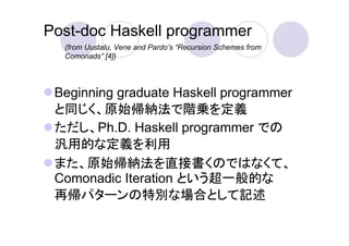 Post-doc Haskell programmer
  (from Uustalu, Vene and Pardo’s “Recursion Schemes from
  Comonads” [4])




 Beginning graduate Haskell programmer
 と同じく、原始帰納法で階乗を定義
 ただし、Ph.D. Haskell programmer での
 汎用的な定義を利用
 また、原始帰納法を直接書くのではなくて、
 Comonadic Iteration という超一般的な
 再帰パターンの特別な場合として記述
 
